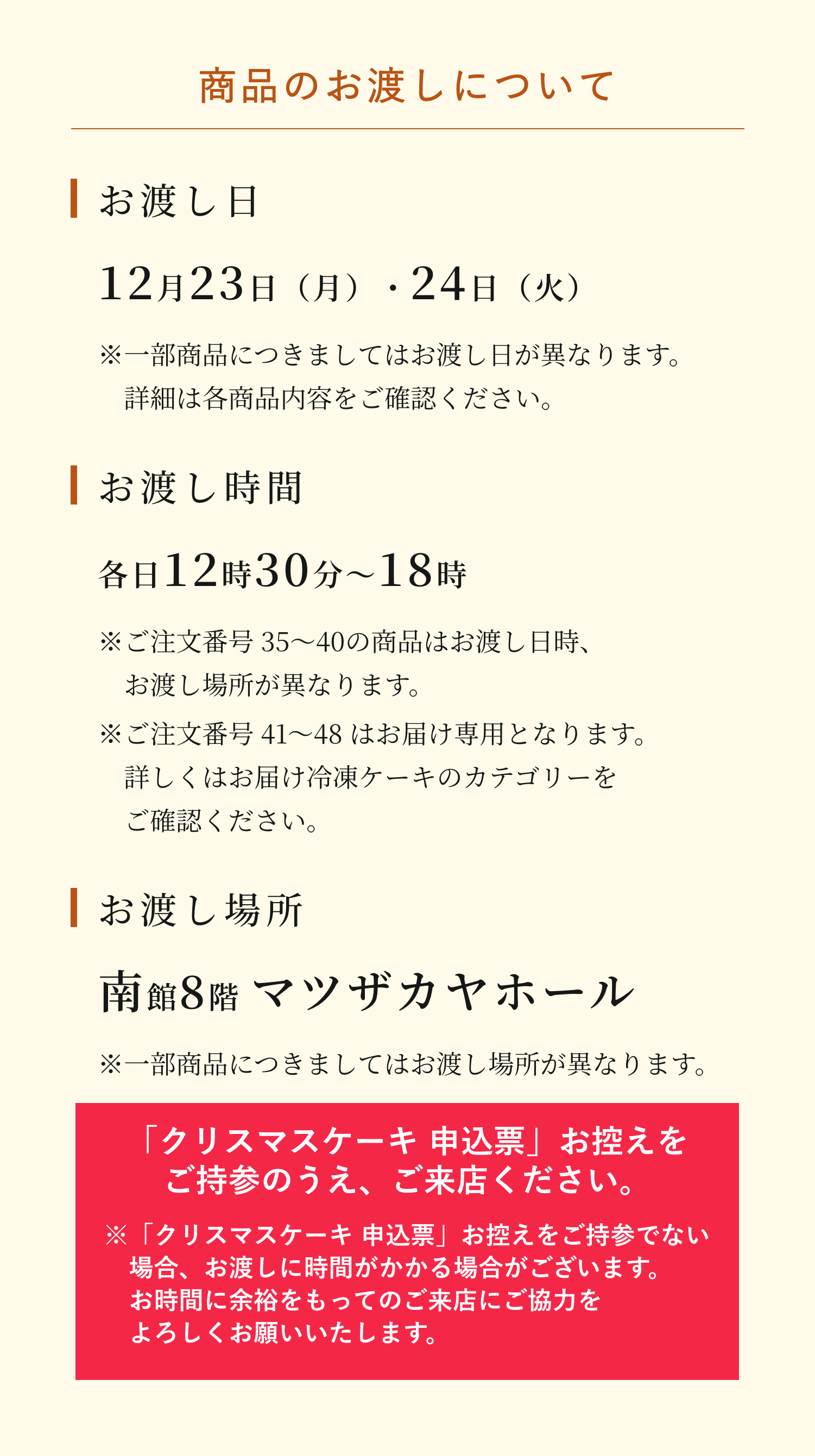 商品のお渡しについて。お渡し日は12月23日（月）・24日（火）です。（※一部商品につきましてはお渡し日が異なります。詳細は各商品内容をご確認ください。）お渡し時間は各日12時30分〜18時です。（※ご注文番号 35〜40の商品はお渡し日時、お渡し場所が異なります。※ご注文番号 41〜48 はお届け専用となります。詳しくはお届け冷凍ケーキのカテゴリーをご確認ください。）お渡し場所は南館8階 マツザカヤホールです。※一部商品につきましてはお渡し場所が異なります。「クリスマスケーキ 申込票」お控えをご持参のうえ、ご来店ください。※「クリスマスケーキ 申込票」お控えをご持参でない場合、お渡しに時間がかかる場合がございます。お時間に余裕をもってのご来店にご協力をよろしくお願いいたします。