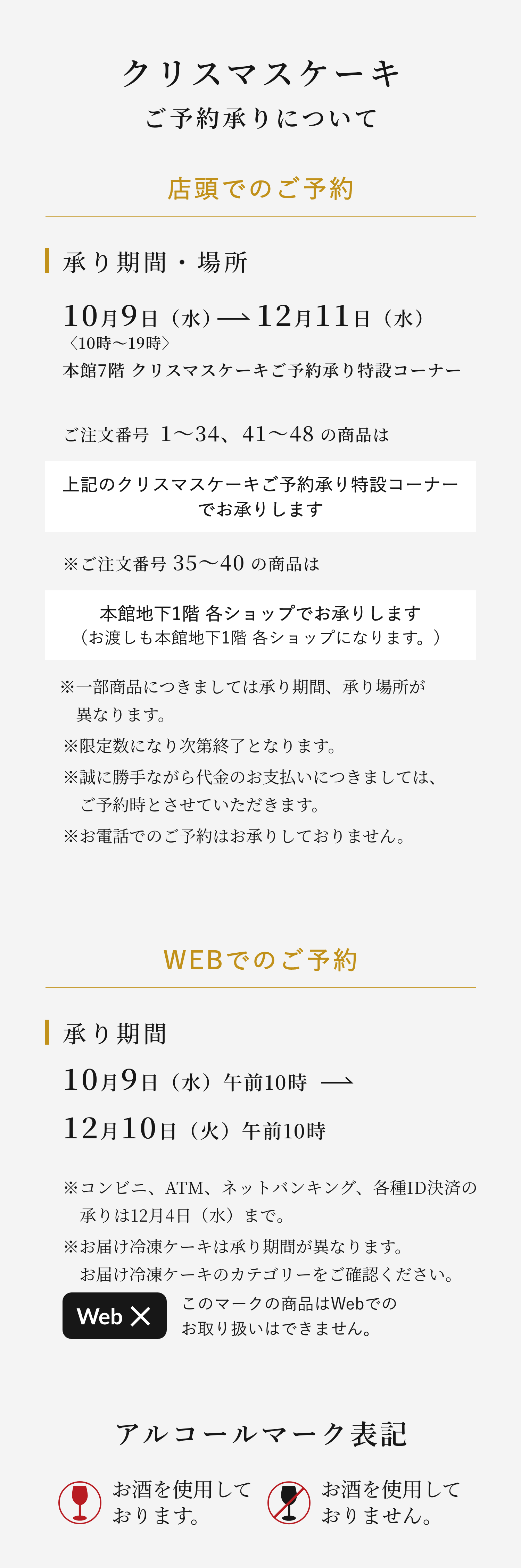 クリスマスケーキご予約承りについて 店頭でのご予約 承り期間・場所10月9日（水）→12月11日（水）〈10時〜19時〉本館7階 クリスマスケーキご予約承り特設コーナー ご注文番号  1〜34、41〜48 の商品は上記のクリスマスケーキご予約承り特設コーナーでお承りします ※ご注文番号 35〜40 の商品は本館地下1階 各ショップでお承りします（お渡しも本館地下1階 各ショップになります。）※一部商品につきましては承り期間、承り場所が異なります。※限定数になり次第終了となります。※誠に勝手ながら代金のお支払いにつきましては、ご予約時とさせていただきます。※お電話でのご予約はお承りしておりません。 WEBでのご予約 承り期間10月9日（水）午前10時→12月10日（火）午前10時※コンビニ、ATM、ネットバンキング、各種ID決済の承りは12月4日（水）まで。※お届け冷凍ケーキは承り期間が異なります。お届け冷凍ケーキのカテゴリーをご確認ください。このマークの商品はWebでのお取り扱いはできません。アルコールマーク表記お酒を使用しております。お酒を使用しておりません。