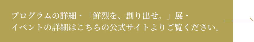 プログラムの詳細・「鮮烈を、創り出せ。」展・イベントの詳細はこちらの公式サイトよりご覧ください。