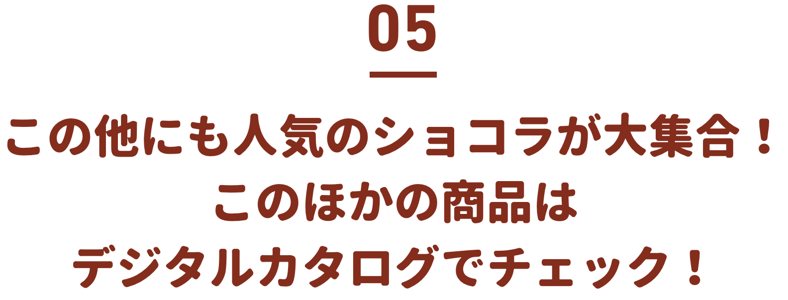 この他にも人気のショコラが大集合！このほかの商品はデジタルカタログでチェック！